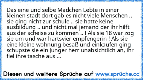 Das eine und selbe Mädchen Lebte in einer kleinen stadt dort gab es nicht viele Menschen .. sie ging nicht zur schule .. sie hatte keine ausbildung .. und nicht mal jemand der ihr hilft aus der scheise zu kommen .. ! Als sie 18 war zog sie um und war hartsvier empfengerin ! Als sie eine kleine wohnung besaß und einkaufen ging schupste sie ein Junger herr unabsichtlich an, ihr fiel ihre tasche a...