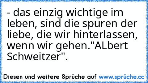 - das einzig wichtige im leben, sind die spuren der liebe, die wir hinterlassen, wenn wir gehen.
"ALbert Schweitzer"
.