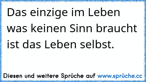 Das einzige im Leben was keinen Sinn braucht ist das Leben selbst.