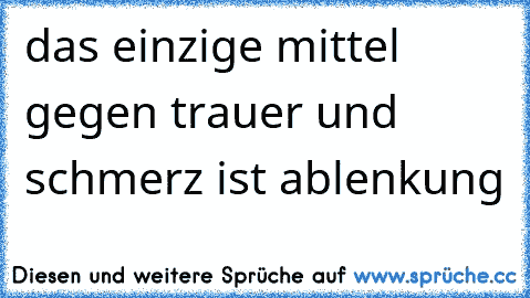 das einzige mittel gegen trauer und schmerz ist ablenkung ♥