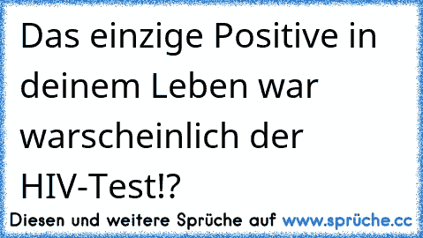 Das einzige Positive in deinem Leben war warscheinlich der HIV-Test!?