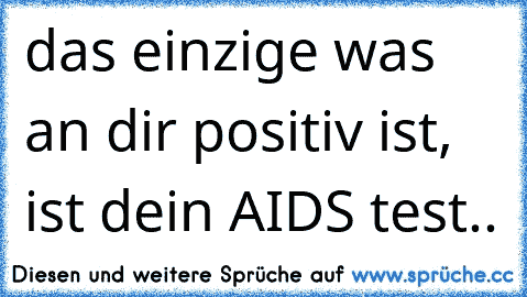 das einzige was an dir positiv ist, ist dein AIDS test..