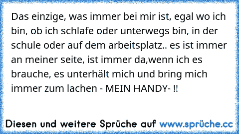 Das einzige, was immer bei mir ist, egal wo ich bin, ob ich schlafe oder unterwegs bin, in der schule oder auf dem arbeitsplatz.. es ist immer an meiner seite, ist immer da,wenn ich es brauche, es unterhält mich und bring mich immer zum lachen - MEIN HANDY- !! ♥