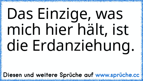 Das Einzige, was mich hier hält, ist die Erdanziehung.