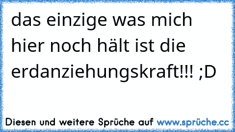 das einzige was mich hier noch hält ist die erdanziehungskraft!!! ;D