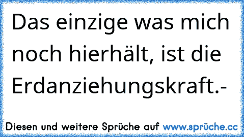 Das einzige was mich noch hierhält, ist die Erdanziehungskraft.-