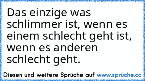 Das einzige was schlimmer ist, wenn es einem schlecht geht ist, wenn es anderen schlecht geht.