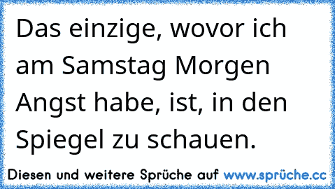 Das einzige, wovor ich am Samstag Morgen Angst habe, ist, in den Spiegel zu schauen.