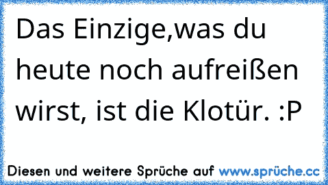 Das Einzige,was du heute noch aufreißen wirst, ist die Klotür. :P