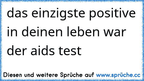 das einzigste positive in deinen leben war der aids test