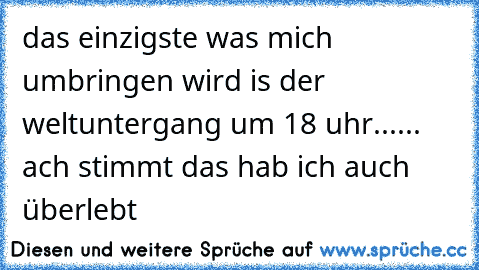 das einzigste was mich umbringen wird is der weltuntergang um 18 uhr...
... ach stimmt das hab ich auch überlebt