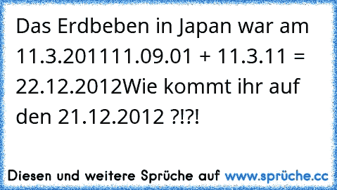 Das Erdbeben in Japan war am 11.3.2011
11.09.01 + 11.3.11 = 22.12.2012
Wie kommt ihr auf den 21.12.2012 ?!?!