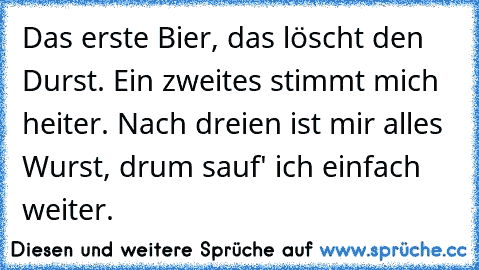 Das erste Bier, das löscht den Durst. Ein zweites stimmt mich heiter. Nach dreien ist mir alles Wurst, drum sauf' ich einfach weiter.