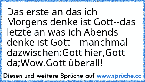 Das erste an das ich Morgens denke ist Gott--das letzte an was ich Abends denke ist Gott---manchmal dazwischen:Gott hier,Gott da;Wow,Gott überall!