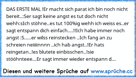 DAS ERSTE MAL !
Er macht sich parat ich bin noch nicht bereit..:S
er sagt keine angst es tut doch nicht wehh:s
Ich stöhne..es tut 100%ig wehh ich weiss es..
er sagt entspann dich einfach....!!
Ich habe immer noch angst :S.....
er wilss reinstecken ..Ich fang an zu schreien neiiiinnnn ..ich hab angst..!
Er hats reingetan..!
es blutete einbisschen..!
sie stööhnteee...
Er sagt immer wieder entspan...