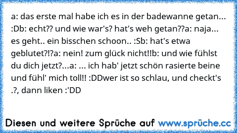 a: das erste mal habe ich es in der badewanne getan... :D
b: echt?? und wie war's? hat's weh getan??
a: naja... es geht.. ein bisschen schoon.. :S
b: hat's etwa geblutet?!?
a: nein! zum glück nicht!!
b: und wie fühlst du dich jetzt?...
a: ... ich hab' jetzt schön rasierte beine und fühl' mich toll!! :DD
wer ist so schlau, und checkt's .?, dann liken :'DD