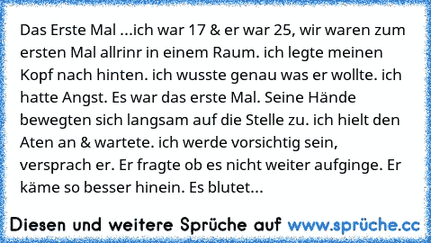 Das Erste Mal ...
ich war 17 & er war 25, wir waren zum ersten Mal allrinr in einem Raum. ich legte meinen Kopf nach hinten. ich wusste genau was er wollte. ich hatte Angst. Es war das erste Mal. Seine Hände bewegten sich langsam auf die Stelle zu. ich hielt den Aten an & wartete. ich werde vorsichtig sein, versprach er. Er fragte ob es nicht weiter aufginge. Er käme so besser hinein. Es blutet...