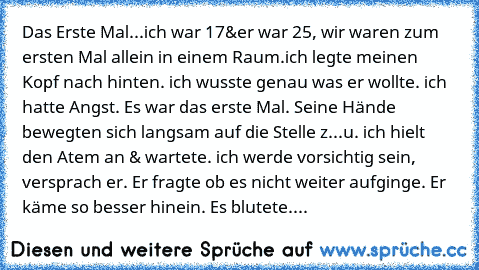 Das Erste Mal...
ich war 17&er war 25, wir waren zum ersten Mal allein in einem Raum.ich legte meinen Kopf nach hinten. ich wusste genau was er wollte. ich hatte Angst. Es war das erste Mal. Seine Hände bewegten sich langsam auf die Stelle z...u. ich hielt den Atem an & wartete. ich werde vorsichtig sein, versprach er. Er fragte ob es nicht weiter aufginge. Er käme so besser hinein. Es blutete....