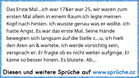 Das Erste Mal...
ich war 17&er war 25, wir waren zum ersten Mal allein in einem Raum.ich legte meinen Kopf nach hinten. ich wusste genau was er wollte. ich hatte Angst. Es war das erste Mal. Seine Hände bewegten sich langsam auf die Stelle z...u. ich hielt den Aten an & wartete. ich werde vorsichtig sein, versprach er. Er fragte ob es nicht weiter aufginge. Er käme so besser hinein. Es blutete. Ab...