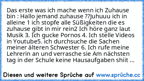 Das erste was ich mache wenn ich Zuhause bin : 
Hallo jemand zuhause ??
Juhuuu ich in alleine 
1 ich stopfe alle Süßigkeiten die es zuhause gibt in mir rein
2 Ich höre ganz laut Musik 
3. Ich gucke Pornos 
4. Ich stelle Videos in Youtube
5. ich durchsuche die Sachen meiner älteren Schwester 
6. Ich rufe meine Lehrerin an und verrasche sie 
Am nächsten tag in der Schule keine Hausaufgaben shiit ...