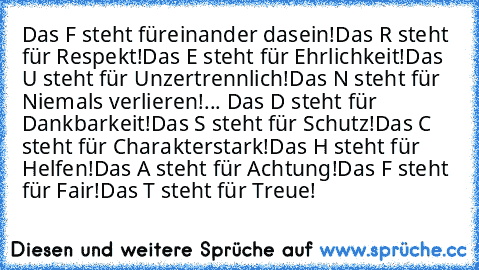 Das F steht füreinander dasein!
Das R steht für Respekt!
Das E steht für Ehrlichkeit!
Das U steht für Unzertrennlich!
Das N steht für Niemals verlieren!
... Das D steht für Dankbarkeit!
Das S steht für Schutz!
Das C steht für Charakterstark!
Das H steht für Helfen!
Das A steht für Achtung!
Das F steht für Fair!
Das T steht für Treue!