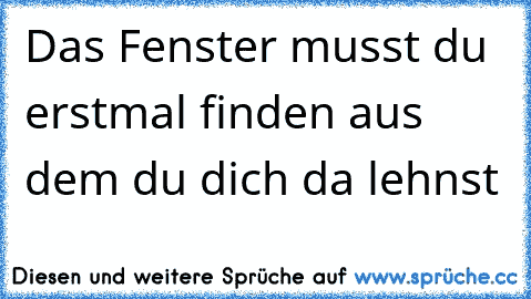 Das Fenster musst du erstmal finden aus dem du dich da lehnst