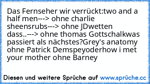 Das Fernseher wir verrückt:
two and a half men---> ohne charlie sheen
srubs---> ohne JD
wetten dass..---> ohne thomas Gottschalk
was passiert als nächstes?
Grey's anatomy ohne Patrick Demspey
oder
how i met your mother ohne Barney