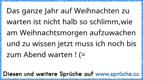 Das ganze Jahr auf Weihnachten zu warten ist nicht halb so schlimm,wie am Weihnachtsmorgen aufzuwachen und zu wissen jetzt muss ich noch bis zum Abend warten ! (=