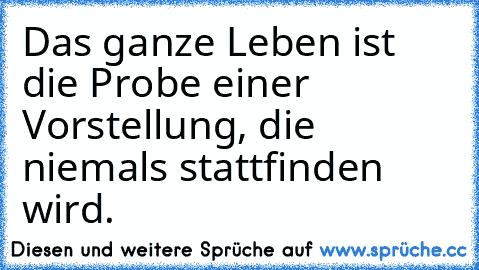 Das ganze Leben ist die Probe einer Vorstellung, die niemals stattfinden wird.