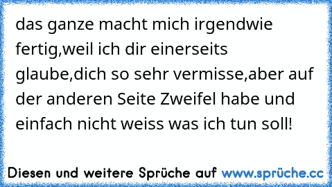 das ganze macht mich irgendwie fertig,weil ich dir einerseits glaube,dich so sehr vermisse,aber auf der anderen Seite Zweifel habe und einfach nicht weiss was ich tun soll! ♥ ♥ ♥ ♥ ♥ ♥ ♥ ♥ ♥ ♥ ♥ ♥ ♥ ♥ ♥ ♥ ♥ ♥ ♥ ♥ ♥ ♥ ♥ ♥ ♥ ♥ ♥ ♥ ♥