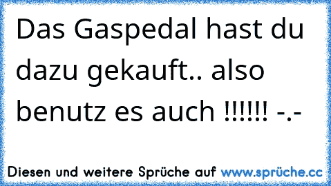 Das Gaspedal hast du dazu gekauft.. also benutz es auch !!!!!! -.-