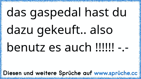 das gaspedal hast du dazu gekeuft.. also benutz es auch !!!!!! -.-