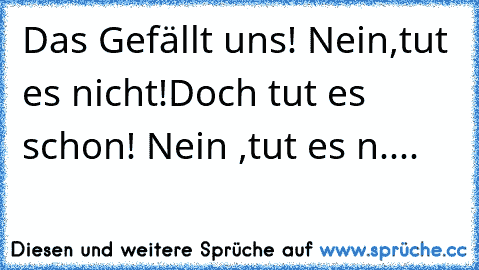 Das Gefällt uns! Nein,tut es nicht!
Doch tut es schon! Nein ,tut es n....