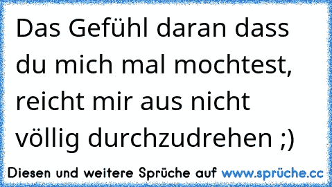 Das Gefühl daran dass du mich mal mochtest, reicht mir aus nicht völlig durchzudrehen ;)