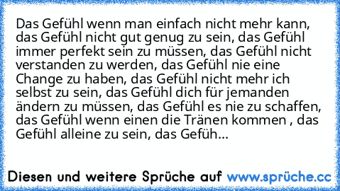 Das Gefühl wenn man einfach nicht mehr kann, das Gefühl nicht gut genug zu sein, das Gefühl immer perfekt sein zu müssen, das Gefühl nicht verstanden zu werden, das Gefühl nie eine Change zu haben, das Gefühl nicht mehr ich selbst zu sein, das Gefühl dich für jemanden ändern zu müssen, das Gefühl es nie zu schaffen, das Gefühl wenn einen die Tränen kommen , das Gefühl alleine zu sein, das Gefüh...