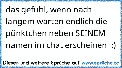 das gefühl, wenn nach langem warten endlich die pünktchen neben SEINEM namen im chat erscheinen ♥ :)