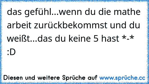 das gefühl...wenn du die mathe arbeit zurückbekommst und du weißt...das du keine 5 hast *-* :D