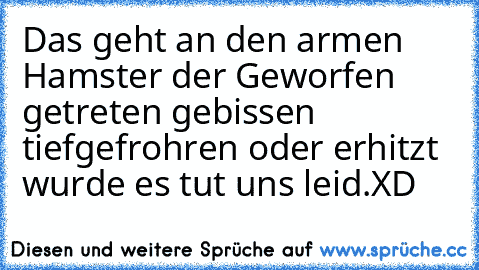 Das geht an den armen Hamster der Geworfen getreten gebissen tiefgefrohren oder erhitzt wurde es tut uns leid.
XD