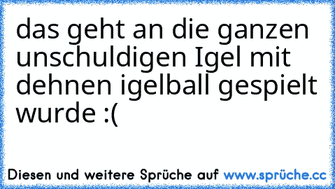 das geht an die ganzen unschuldigen Igel mit dehnen igelball gespielt wurde :(