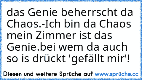 das Genie beherrscht da Chaos.
-
Ich bin da Chaos mein Zimmer ist das Genie.
bei wem da auch so is drückt 'gefällt mir'!