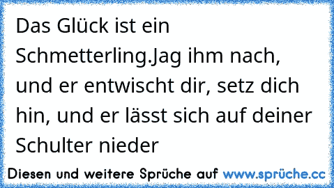 Das Glück ist ein Schmetterling.Jag ihm nach, und er entwischt dir, setz dich hin, und er lässt sich auf deiner Schulter nieder