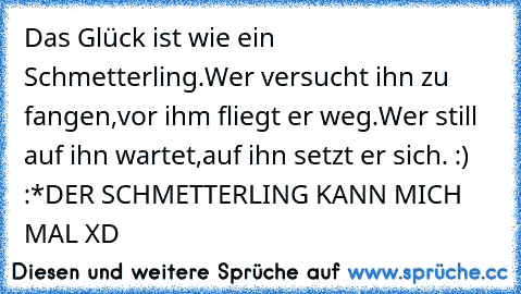 Das Glück ist wie ein Schmetterling.
Wer versucht ihn zu fangen,vor ihm fliegt er weg.
Wer still auf ihn wartet,auf ihn setzt er sich. :) :*
DER SCHMETTERLING KANN MICH MAL XD