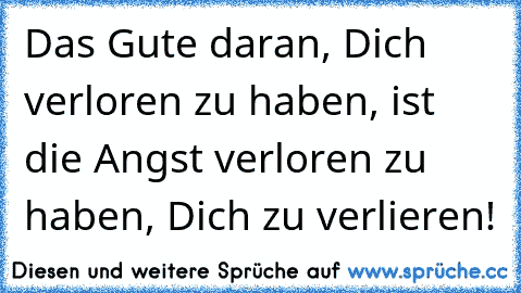 Das Gute daran, Dich verloren zu haben, ist die Angst verloren zu haben, Dich zu verlieren!