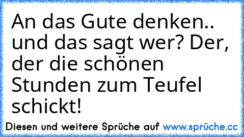 An das Gute denken.. und das sagt wer? Der, der die schönen Stunden zum Teufel schickt!