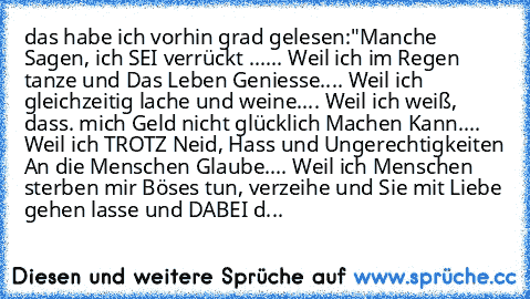 das habe ich vorhin grad gelesen:
"Manche Sagen, ich SEI verrückt ...
... Weil ich im Regen tanze und Das Leben Geniesse.
... Weil ich gleichzeitig lache und weine.
... Weil ich weiß, dass. mich Geld nicht glücklich Machen Kann.
... Weil ich TROTZ Neid, Hass und Ungerechtigkeiten An die Menschen Glaube.
... Weil ich Menschen sterben mir Böses tun, verzeihe und Sie mit Liebe gehen lasse und DABE...