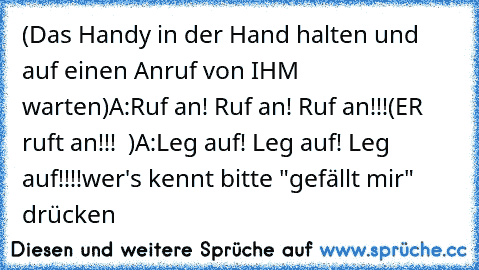 (Das Handy in der Hand halten und auf einen Anruf von IHM ♥ warten)
A:Ruf an! Ruf an! Ruf an!!!
(ER ruft an!!! ♥ )
A:Leg auf! Leg auf! Leg auf!!!!
wer's kennt bitte "gefällt mir" drücken ♥ ♥ ♥