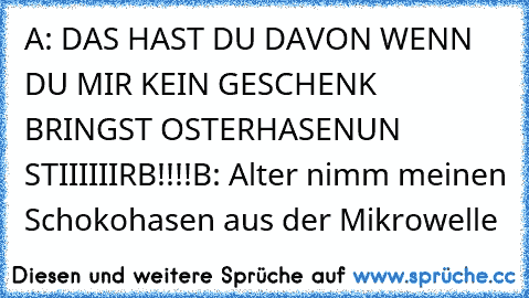 A: DAS HAST DU DAVON WENN DU MIR KEIN GESCHENK BRINGST OSTERHASENUN STIIIIIIRB!!!!
B: Alter nimm meinen Schokohasen aus der Mikrowelle