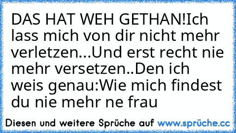 DAS HAT WEH GETHAN!
Ich lass mich von dir nicht mehr verletzen...
Und erst recht nie mehr versetzen..
Den ich weis genau:
Wie mich findest du nie mehr ne frau