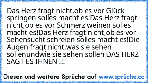 Das Herz fragt nicht,
ob es vor Glück springen soll
es macht es!
Das Herz fragt nicht,
ob es vor Schmerz weinen soll
es macht es!
Das Herz fragt nicht,
ob es vor Sehensucht schreien soll
es macht es!
Die Augen fragt nicht,
was sie sehen sollen
und
wie sie sehen sollen 
DAS HERZ SAGT ES IHNEN !!!