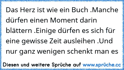 Das Herz ist wie ein Buch .
Manche dürfen einen Moment darin blättern .
Einige dürfen es sich für eine gewisse Zeit ausleihen .
Und nur ganz wenigen schenkt man es ♥